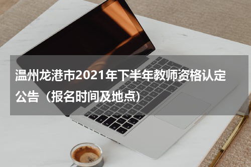 温州龙港市2021年下半年教师资格认定公告（报名时间及地点）