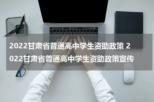 2022甘肃省普通高中学生资助政策 2022甘肃省普通高中学生资助政策宣传