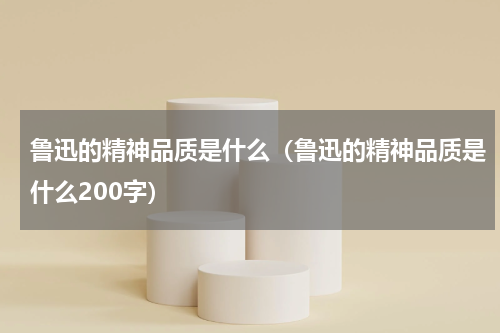 鲁迅的精神品质是什么（鲁迅的精神品质是什么200字）