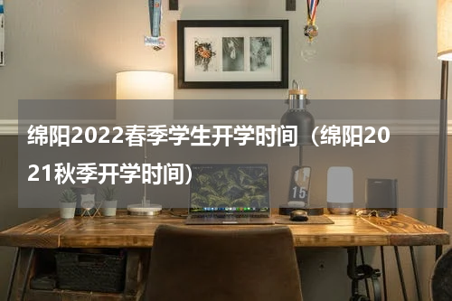 绵阳2022春季学生开学时间（绵阳2021秋季开学时间）