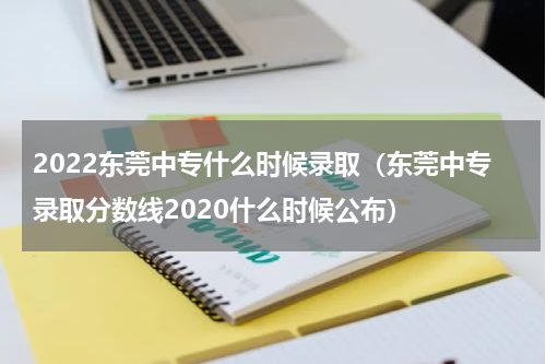 2022东莞中专什么时候录取(东莞中专录取分数线2020什么时候公布)