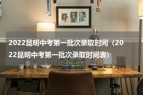 2022昆明中考第一批次录取时间（2022昆明中考第一批次录取时间表）
