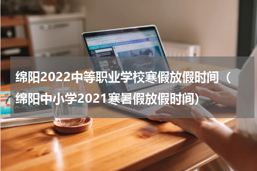 绵阳2022中等职业学校寒假放假时间（绵阳中小学2021寒暑假放假时间）