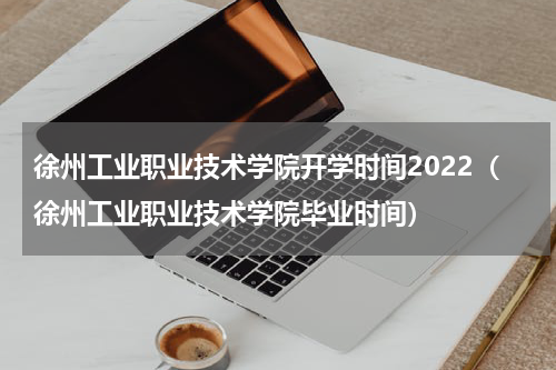 徐州工业职业技术学院开学时间2022（徐州工业职业技术学院毕业时间）