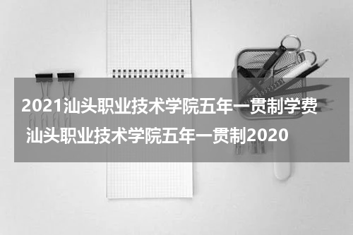 2021汕头职业技术学院五年一贯制学费 汕头职业技术学院五年一贯制2020