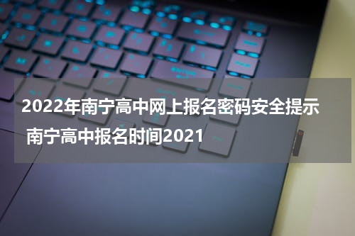 2022年南宁高中网上报名密码安全提示 南宁高中报名时间2021