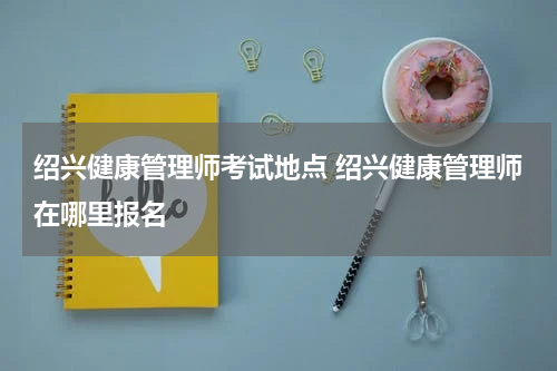 绍兴健康管理师考试地点 绍兴健康管理师在哪里报名