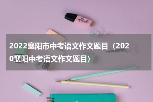 2022襄阳市中考语文作文题目（2020襄阳中考语文作文题目）