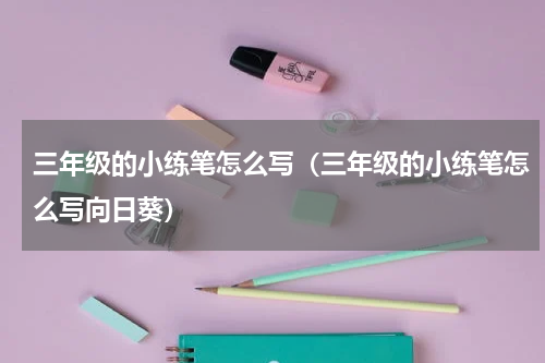 三年级的小练笔怎么写（三年级的小练笔怎么写向日葵）
