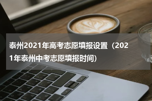泰州2021年高考志愿填报设置(2021年泰州中考志愿填报时间)