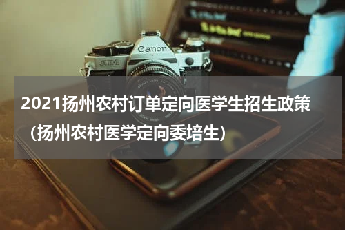 2021扬州农村订单定向医学生招生政策(扬州农村医学定向委培生)