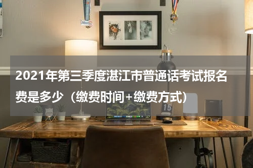 2021年第三季度湛江市普通话考试报名费是多少（缴费时间+缴费方式）