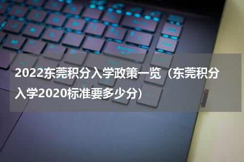 2022东莞积分入学政策一览(东莞积分入学2020标准要多少分)