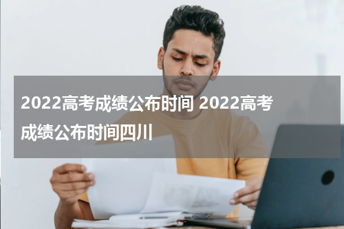 2022高考成绩公布时间 2022高考成绩公布时间四川