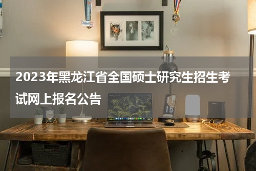 2023年黑龙江省全国硕士研究生招生考试网上报名公告