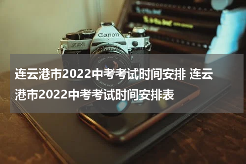 连云港市2022中考考试时间安排 连云港市2022中考考试时间安排表