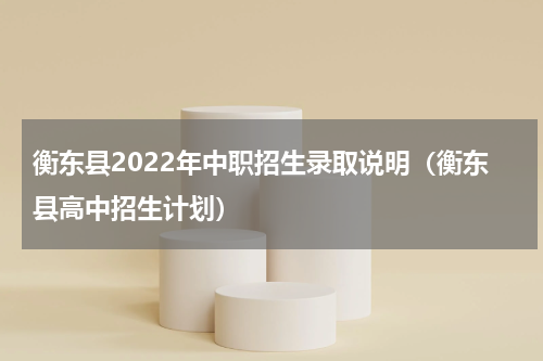 衡东县2022年中职招生录取说明（衡东县高中招生计划）
