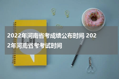 2022年河南省考成绩公布时间 2022年河南省考考试时间