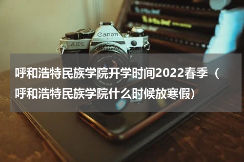 呼和浩特民族学院开学时间2022春季（呼和浩特民族学院什么时候放寒假）