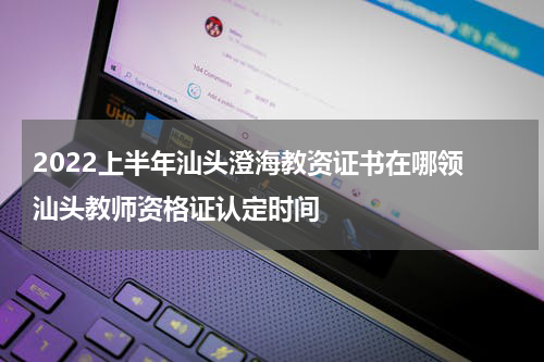 2022上半年汕头澄海教资证书在哪领 汕头教师资格证认定时间