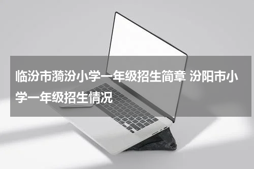 临汾市漪汾小学一年级招生简章 汾阳市小学一年级招生情况