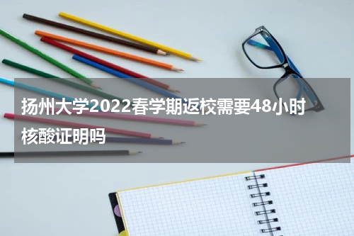 扬州大学2022春学期返校需要48小时核酸证明吗