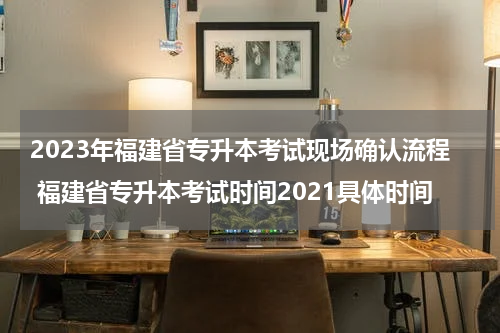 2023年福建省专升本考试现场确认流程 福建省专升本考试时间2021具体时间