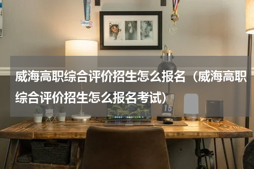 威海高职综合评价招生怎么报名（威海高职综合评价招生怎么报名考试）
