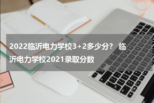 2022临沂电力学校3+2多少分？ 临沂电力学校2021录取分数