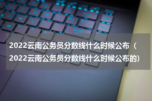 2022云南公务员分数线什么时候公布（2022云南公务员分数线什么时候公布的）