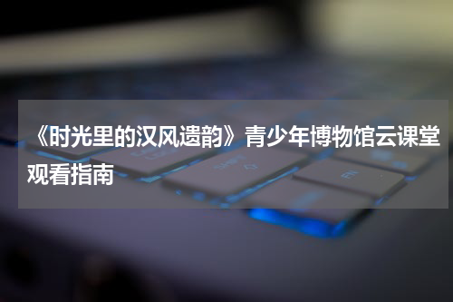 《时光里的汉风遗韵》青少年博物馆云课堂观看指南