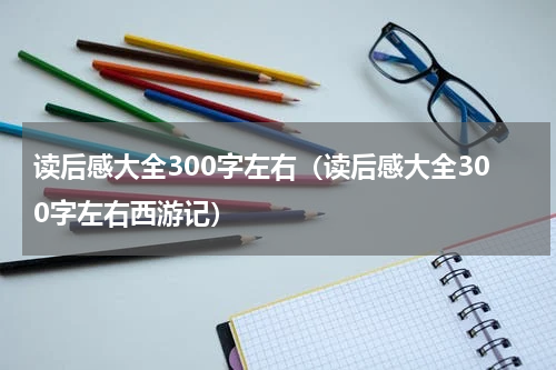 读后感大全300字左右(读后感大全300字左右西游记)