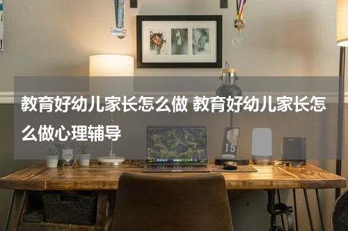 教育好幼儿家长怎么做 教育好幼儿家长怎么做心理辅导