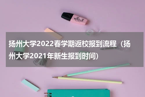 扬州大学2022春学期返校报到流程(扬州大学2021年新生报到时间)
