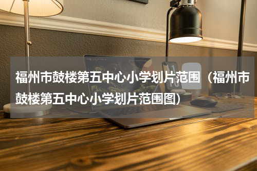 福州市鼓楼第五中心小学划片范围(福州市鼓楼第五中心小学划片范围图)