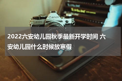 2022六安幼儿园秋季最新开学时间 六安幼儿园什么时候放寒假