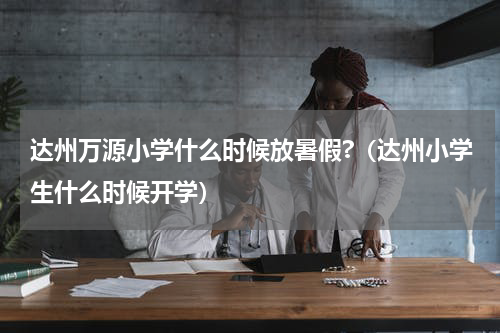 达州万源小学什么时候放暑假?（达州小学生什么时候开学）