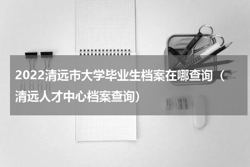2022清远市大学毕业生档案在哪查询（清远人才中心档案查询）
