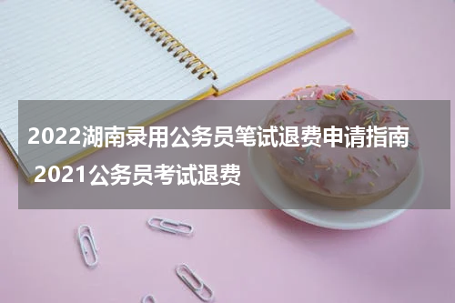 2022湖南录用公务员笔试退费申请指南 2021公务员考试退费