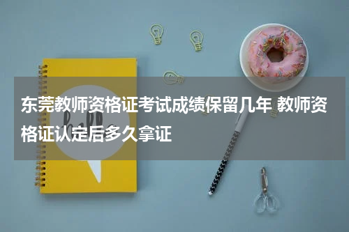 东莞教师资格证考试成绩保留几年 教师资格证认定后多久拿证