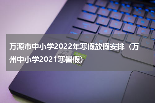 万源市中小学2022年寒假放假安排(万州中小学2021寒暑假)