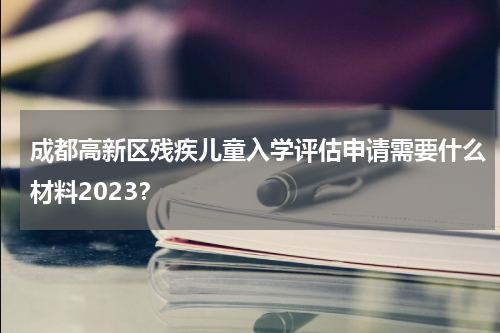 成都高新区残疾儿童入学评估申请需要什么材料2023?