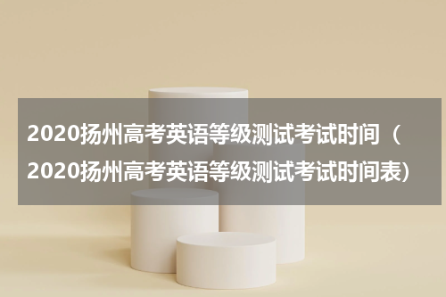 2020扬州高考英语等级测试考试时间（2020扬州高考英语等级测试考试时间表）