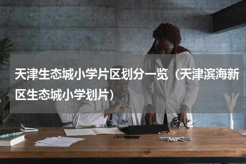 天津生态城小学片区划分一览(天津滨海新区生态城小学划片)