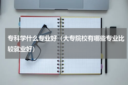 专科学什么专业好（大专院校有哪些专业比较就业好）
