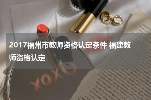 2017福州市教师资格认定条件 福建教师资格认定