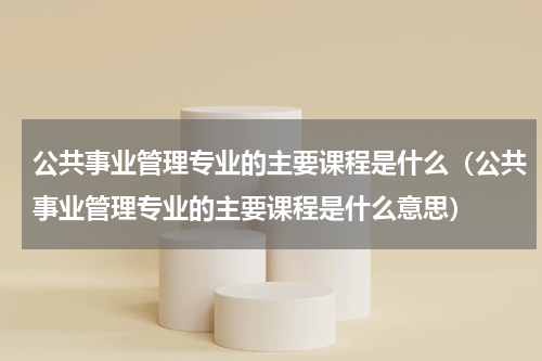 公共事业管理专业的主要课程是什么(公共事业管理专业的主要课程是什么意思)
