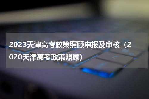 2023天津高考政策照顾申报及审核(2020天津高考政策照顾)