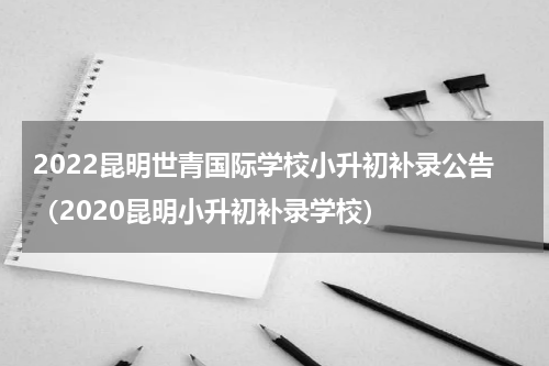 2022昆明世青国际学校小升初补录公告（2020昆明小升初补录学校）
