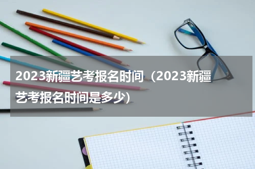 2023新疆艺考报名时间（2023新疆艺考报名时间是多少）